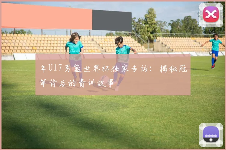 年U17男篮世界杯独家专访：揭秘冠军背后的青训故事
