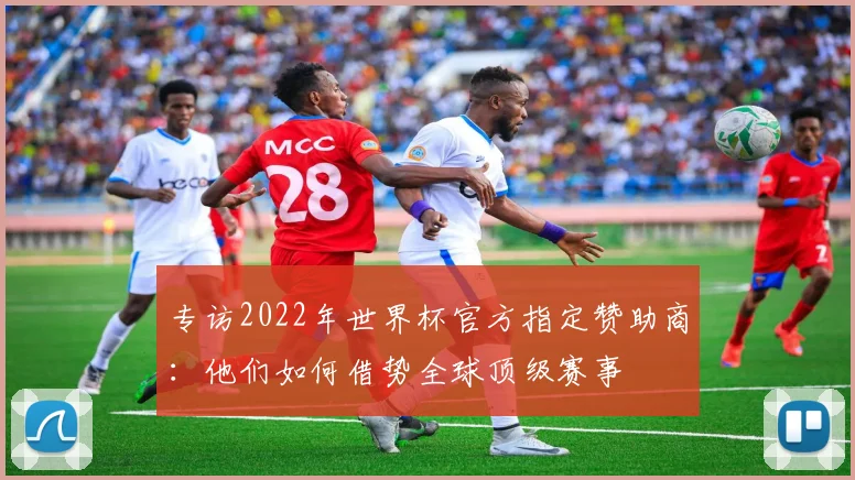 专访2022年世界杯官方指定赞助商:他们如何借势全球顶级赛事