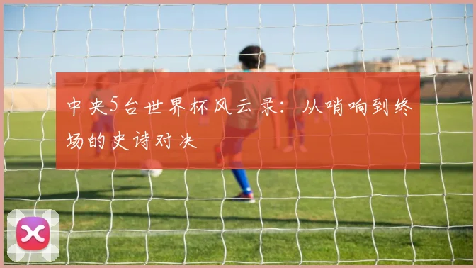 中央5台世界杯风云录：从哨响到终场的史诗对决