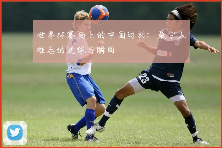 世界杯赛场上的中国时刻:最令人难忘的进球与瞬间