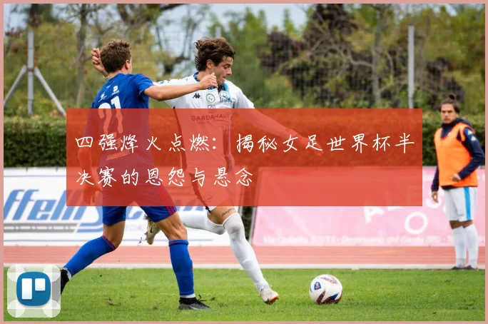 四强烽火点燃：揭秘女足世界杯半决赛的恩怨与悬念