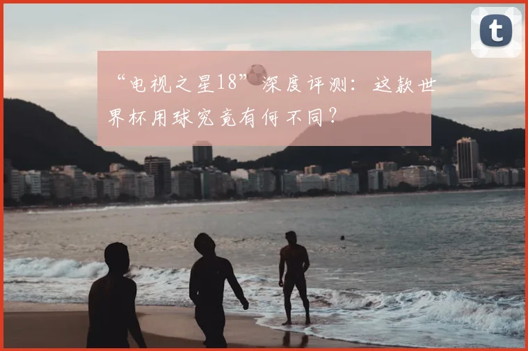 “电视之星18”深度评测:这款世界杯用球究竟有何不同?