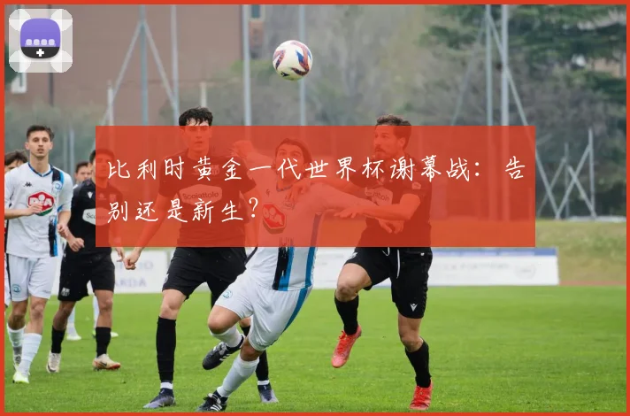 比利时黄金一代世界杯谢幕战：告别还是新生？