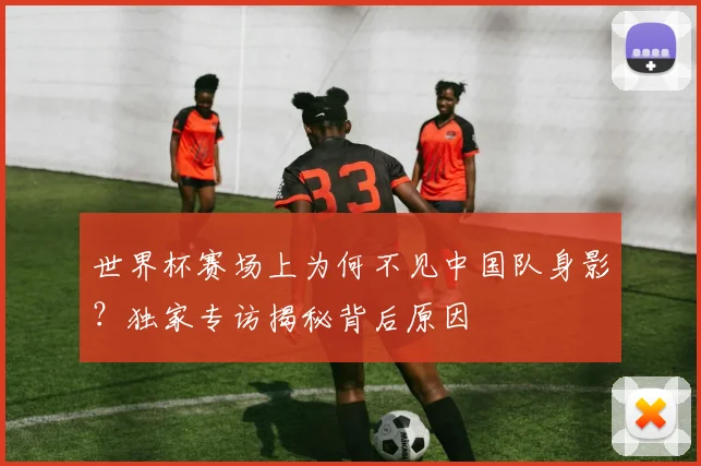 世界杯赛场上为何不见中国队身影?独家专访揭秘背后原因
