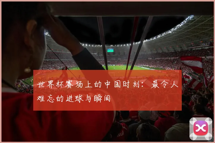 世界杯赛场上的中国时刻:最令人难忘的进球与瞬间
