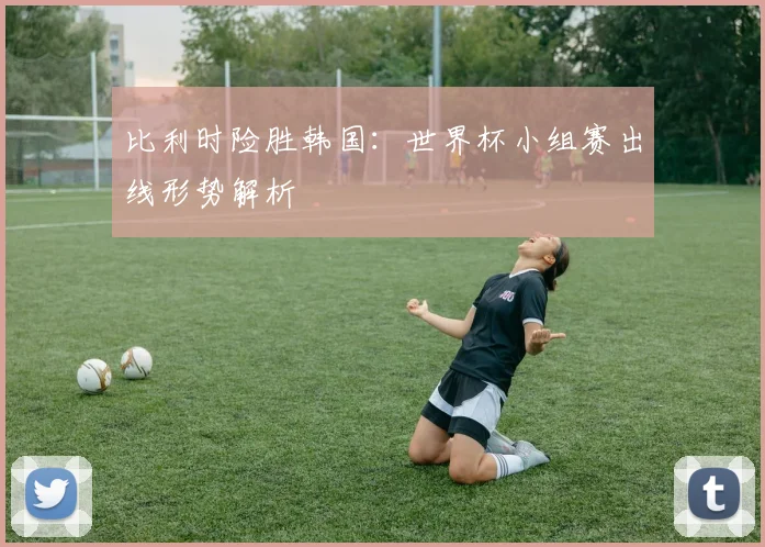 比利时险胜韩国：世界杯小组赛出线形势解析