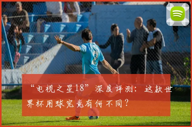 “电视之星18”深度评测:这款世界杯用球究竟有何不同?