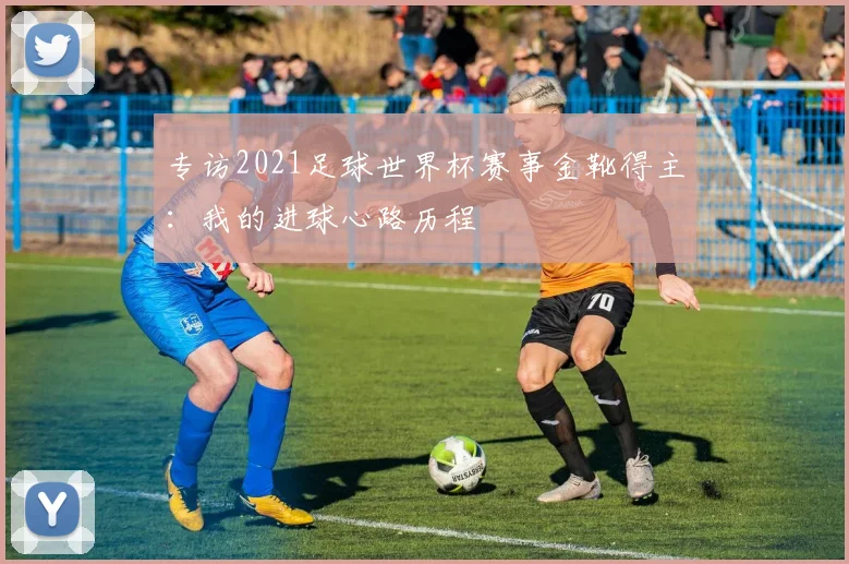 专访2021足球世界杯赛事金靴得主：我的进球心路历程