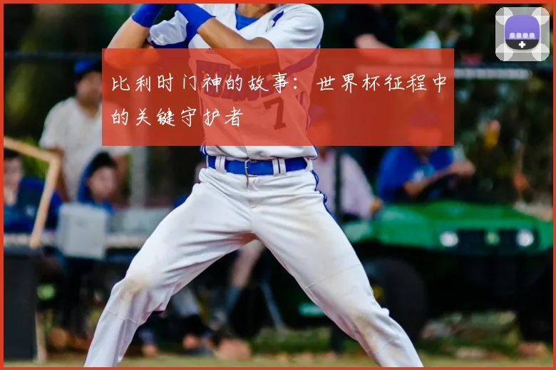 比利时门神的故事：世界杯征程中的关键守护者