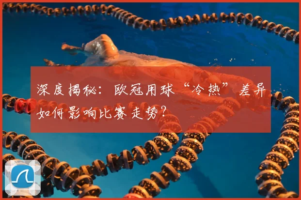 深度揭秘：欧冠用球“冷热”差异如何影响比赛走势？