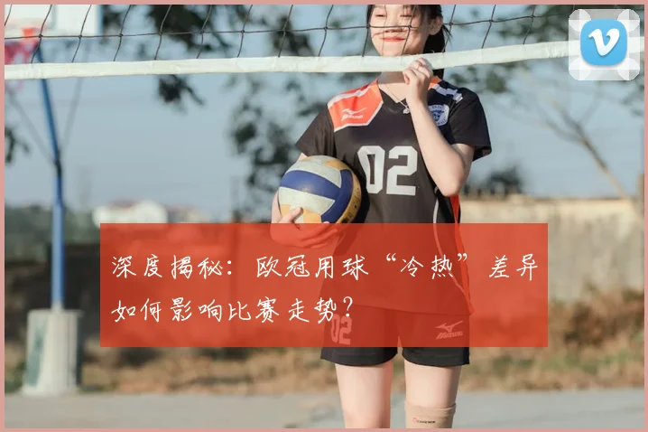 深度揭秘：欧冠用球“冷热”差异如何影响比赛走势？