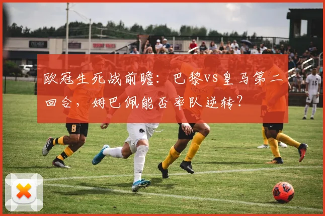 欧冠生死战前瞻：巴黎vs皇马第二回合，姆巴佩能否率队逆转？